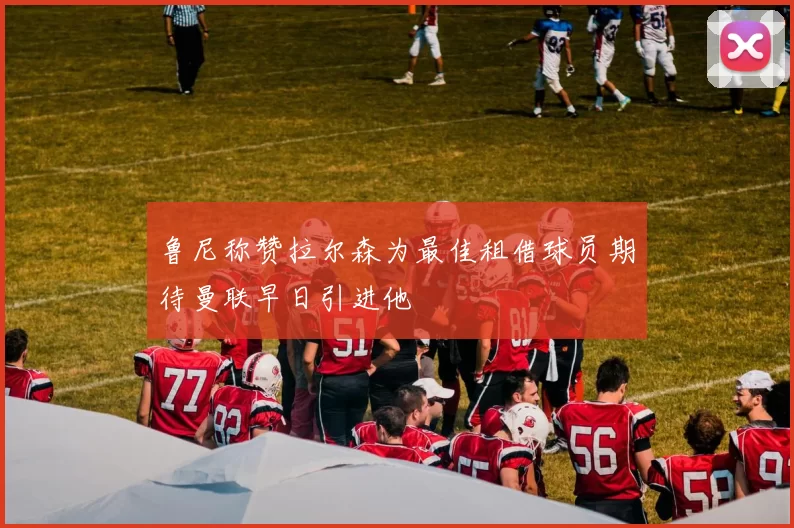 鲁尼称赞拉尔森为最佳租借球员期待曼联早日引进他