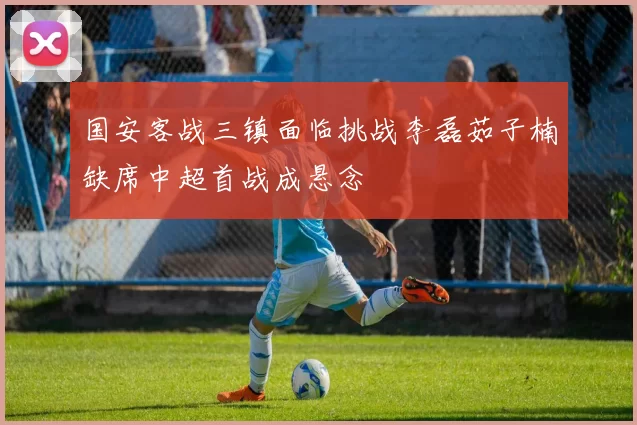 国安客战三镇面临挑战李磊茹子楠缺席中超首战成悬念