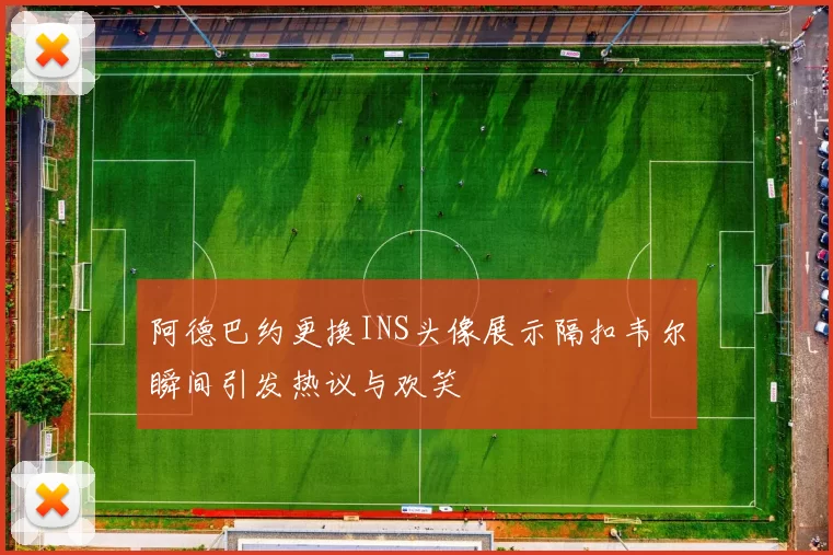 阿德巴约更换INS头像展示隔扣韦尔瞬间引发热议与欢笑