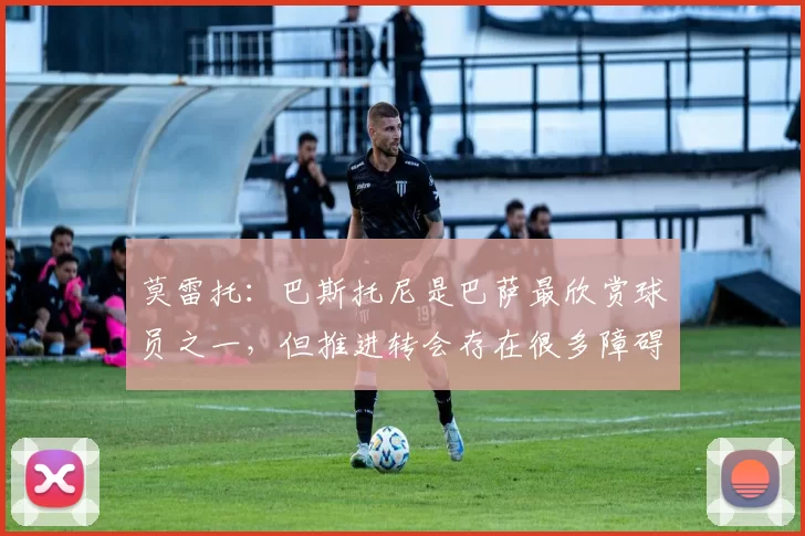 莫雷托：巴斯托尼是巴萨最欣赏球员之一，但推进转会存在很多障碍