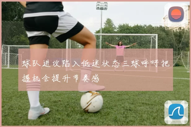 球队进攻陷入低迷状态三球呼吁把握机会提升节奏感