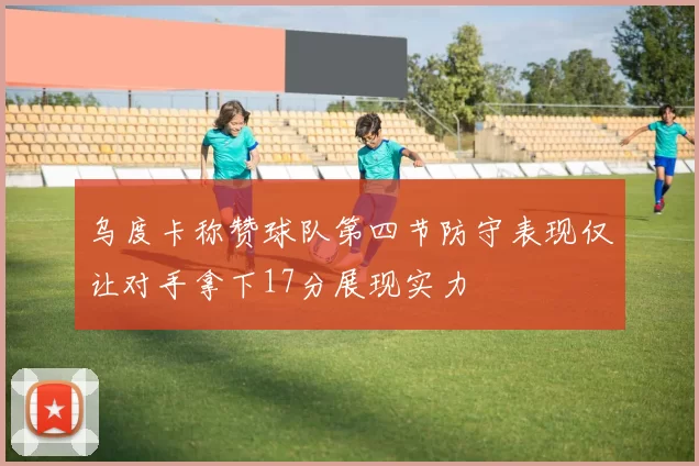 乌度卡称赞球队第四节防守表现仅让对手拿下17分展现实力