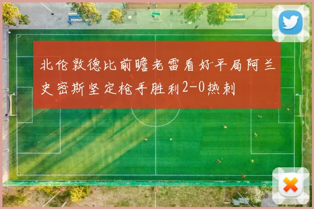北伦敦德比前瞻老雷看好平局阿兰史密斯坚定枪手胜利2-0热刺