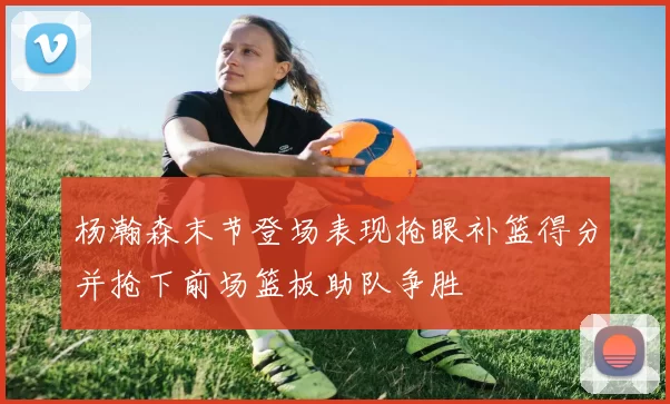 杨瀚森末节登场表现抢眼补篮得分并抢下前场篮板助队争胜