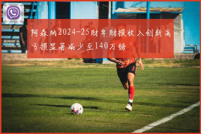 阿森纳2024-25财年财报收入创新高亏损显著减少至140万镑
