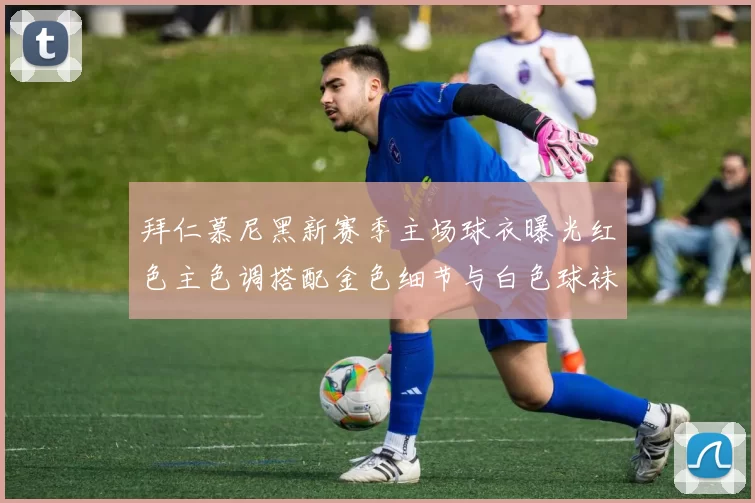 拜仁慕尼黑新赛季主场球衣曝光红色主色调搭配金色细节与白色球袜设计