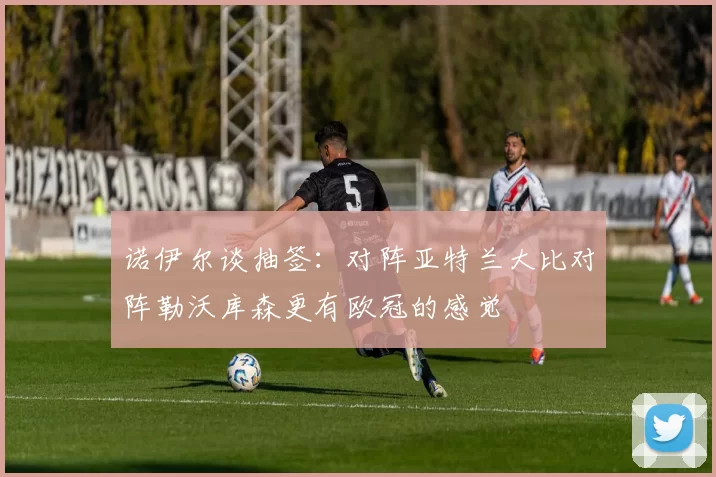 诺伊尔谈抽签：对阵亚特兰大比对阵勒沃库森更有欧冠的感觉