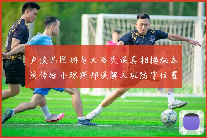 卢谈巴图姆与大洛失误真相揭秘本该传给小琼斯却误解文班防守位置