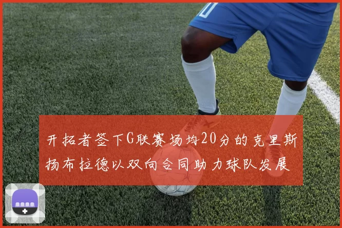 开拓者签下G联赛场均20分的克里斯扬布拉德以双向合同助力球队发展
