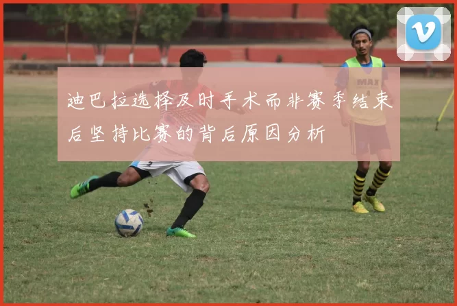 迪巴拉选择及时手术而非赛季结束后坚持比赛的背后原因分析