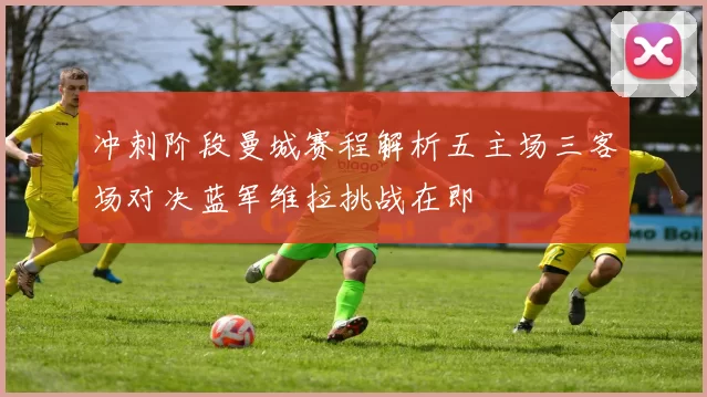 冲刺阶段曼城赛程解析五主场三客场对决蓝军维拉挑战在即