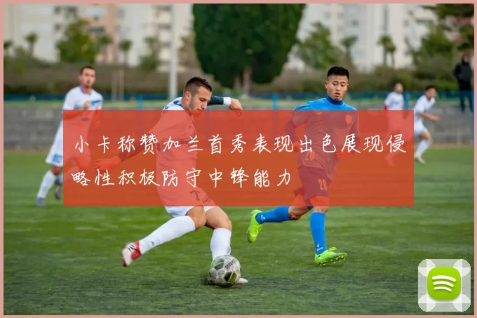 小卡称赞加兰首秀表现出色展现侵略性积极防守中锋能力