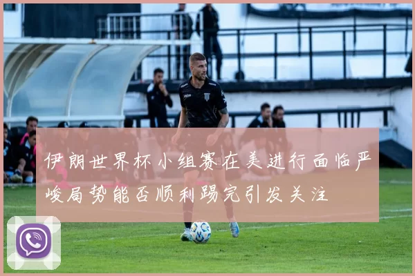 伊朗世界杯小组赛在美进行面临严峻局势能否顺利踢完引发关注