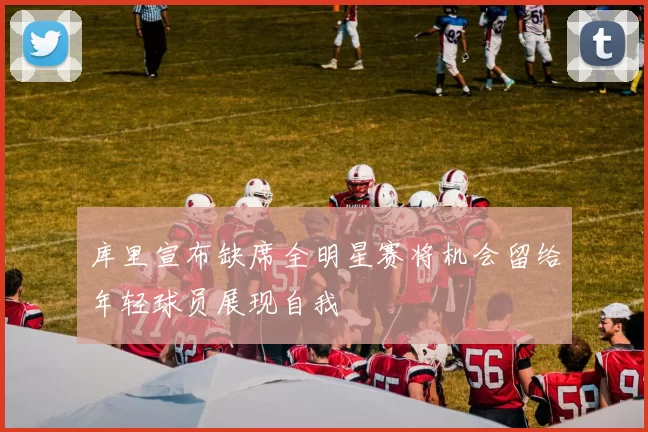 库里宣布缺席全明星赛将机会留给年轻球员展现自我