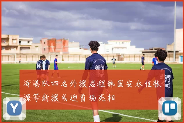 海港队四名外援启程韩国安永佳张源等新援或迎首场亮相