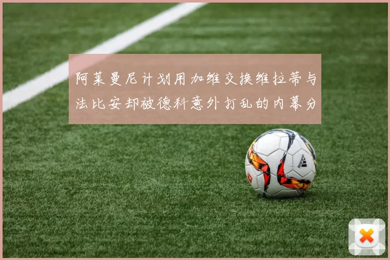 阿莱曼尼计划用加维交换维拉蒂与法比安却被德科意外打乱的内幕分析