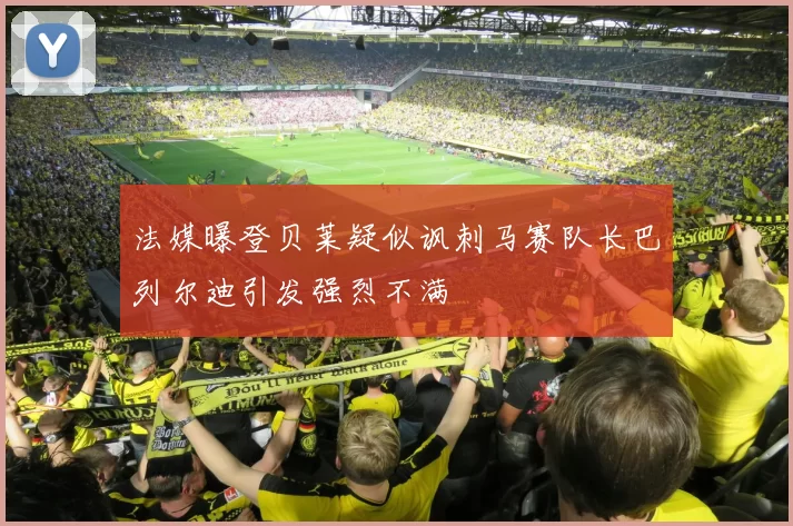 法媒曝登贝莱疑似讽刺马赛队长巴列尔迪引发强烈不满