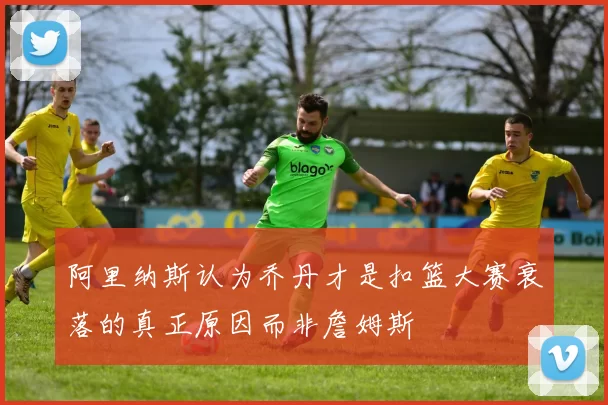 阿里纳斯认为乔丹才是扣篮大赛衰落的真正原因而非詹姆斯