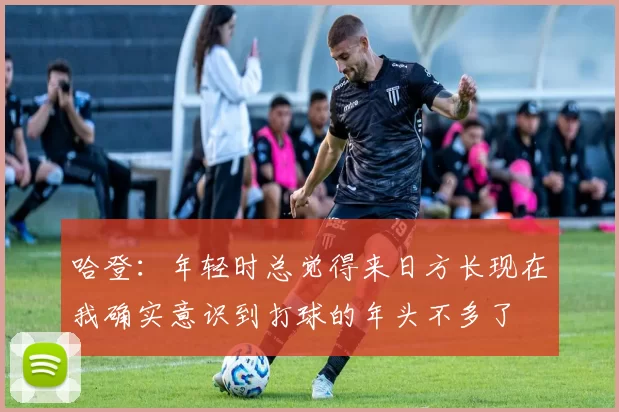 哈登：年轻时总觉得来日方长现在我确实意识到打球的年头不多了